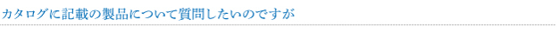 カタログに記載の製品について質問したいのですが