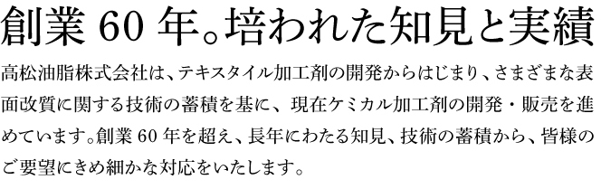 創業60年。培われた知見と実績  高松油脂株式会社は、テキスタイル加工剤の開発からはじまり、さまざまな表面改質に関する技術の蓄積を基に、現在ケミカル加工剤の開発・販売を進めています。創業60年を超え、長年にわたる知見、技術の蓄積から、皆様のご要望にきめ細かな対応をいたします。